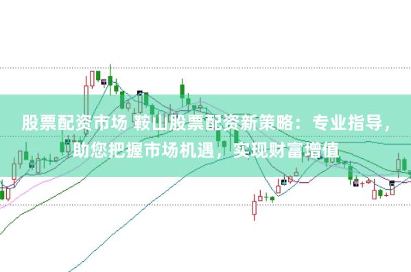 股票配资市场 鞍山股票配资新策略：专业指导，助您把握市场机遇，实现财富增值