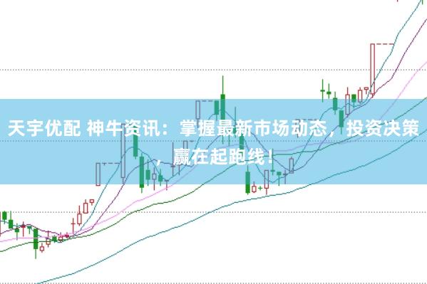 天宇优配 神牛资讯：掌握最新市场动态，投资决策，赢在起跑线！