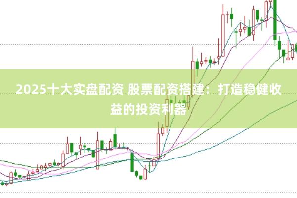 2025十大实盘配资 股票配资搭建：打造稳健收益的投资利器