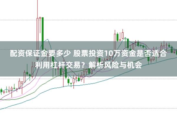 配资保证金要多少 股票投资10万资金是否适合利用杠杆交易？解析风险与机会