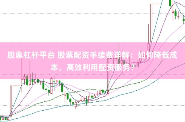 股票杠杆平台 股票配资手续费详解：如何降低成本，高效利用配资服务？