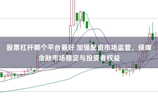 股票杠杆哪个平台最好 加强配资市场监管，保障金融市场稳定与投资者权益