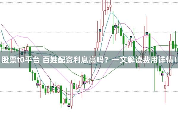 股票t0平台 百姓配资利息高吗？一文解读费用详情！