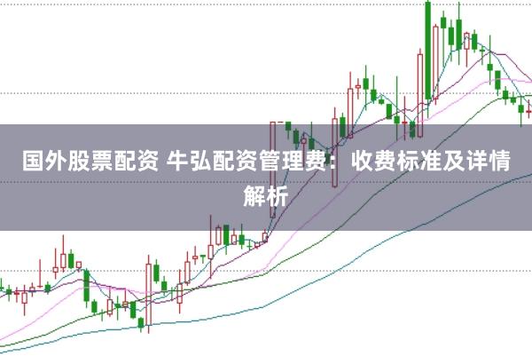 国外股票配资 牛弘配资管理费：收费标准及详情解析