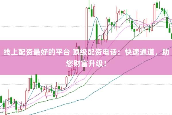 线上配资最好的平台 顶级配资电话：快速通道，助您财富升级！