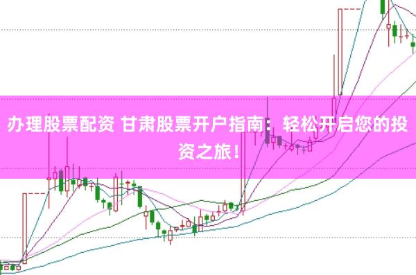 办理股票配资 甘肃股票开户指南：轻松开启您的投资之旅！