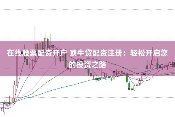 在线股票配资开户 顶牛贷配资注册：轻松开启您的投资之路