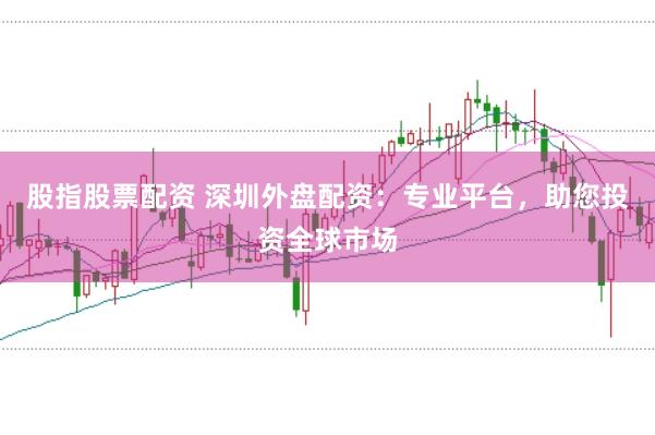 股指股票配资 深圳外盘配资：专业平台，助您投资全球市场