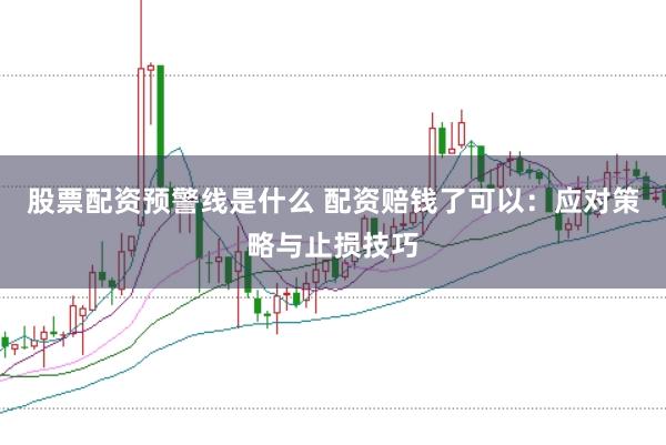 股票配资预警线是什么 配资赔钱了可以：应对策略与止损技巧