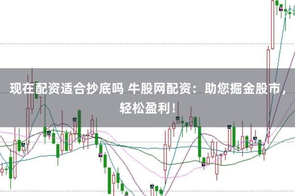 现在配资适合抄底吗 牛股网配资：助您掘金股市，轻松盈利！