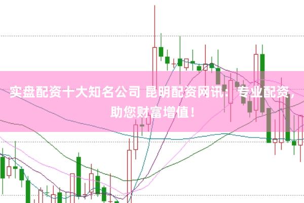 实盘配资十大知名公司 昆明配资网讯：专业配资，助您财富增值！
