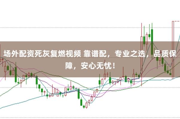场外配资死灰复燃视频 靠谱配，专业之选，品质保障，安心无忧！