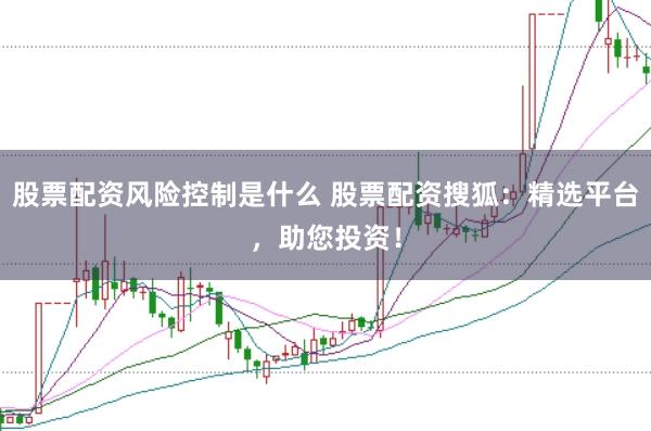 股票配资风险控制是什么 股票配资搜狐：精选平台，助您投资！