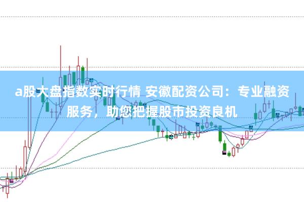 a股大盘指数实时行情 安徽配资公司：专业融资服务，助您把握股市投资良机