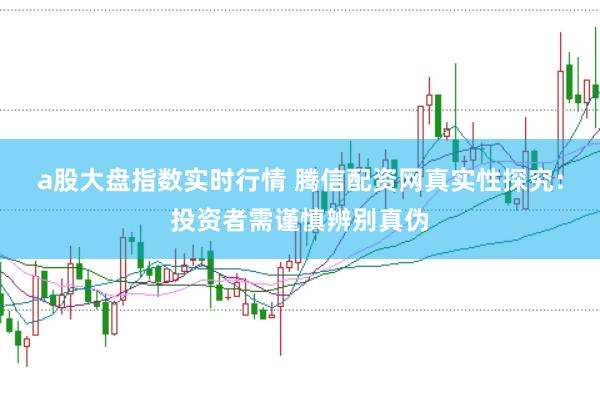 a股大盘指数实时行情 腾信配资网真实性探究：投资者需谨慎辨别真伪