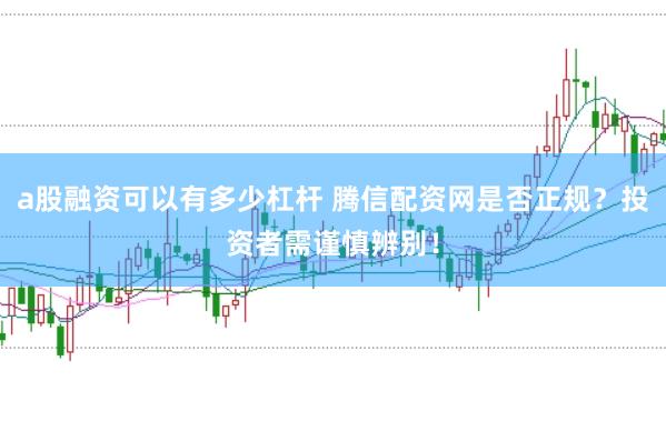 a股融资可以有多少杠杆 腾信配资网是否正规？投资者需谨慎辨别！