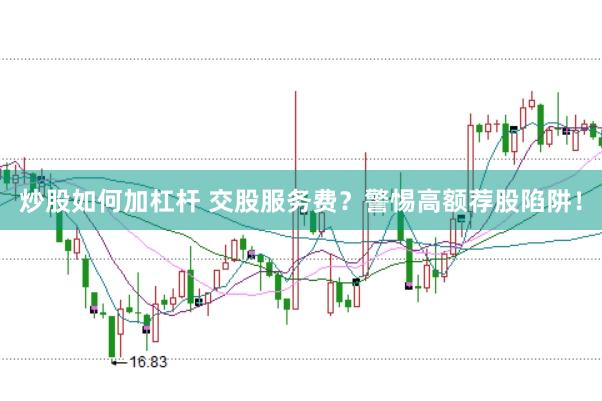 炒股如何加杠杆 交股服务费？警惕高额荐股陷阱！
