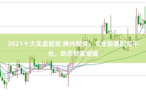 2021十大实盘配资 腾兴配资：专业股票配资平台，助您财富增值