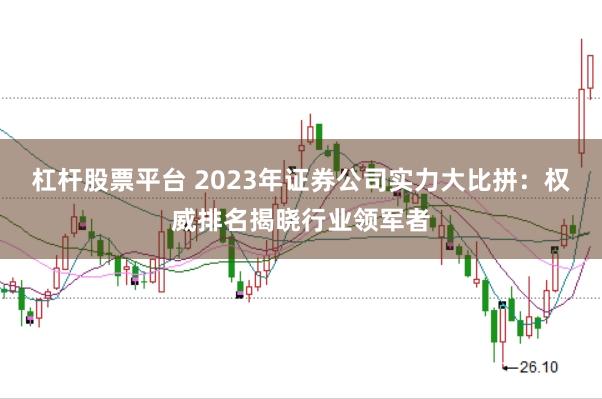 杠杆股票平台 2023年证券公司实力大比拼：权威排名揭晓行业领军者