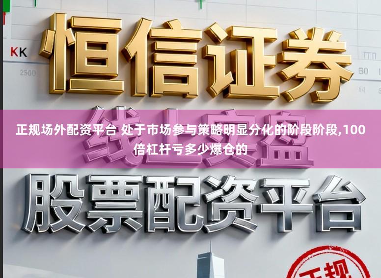 正规场外配资平台 处于市场参与策略明显分化的阶段阶段，100倍杠杆亏多少爆仓的