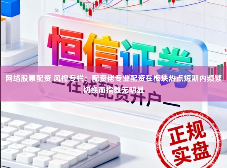 网络股票配资 风控专栏：配资佬专业配资在板块热点短期内频繁切换而指数无明显