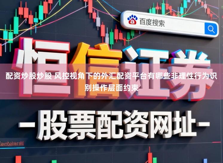配资炒股炒股 风控视角下的外汇配资平台有哪些非理性行为识别操作层面约束