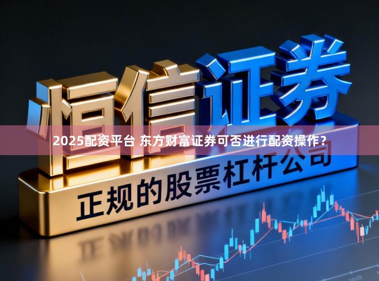2025配资平台 东方财富证券可否进行配资操作？