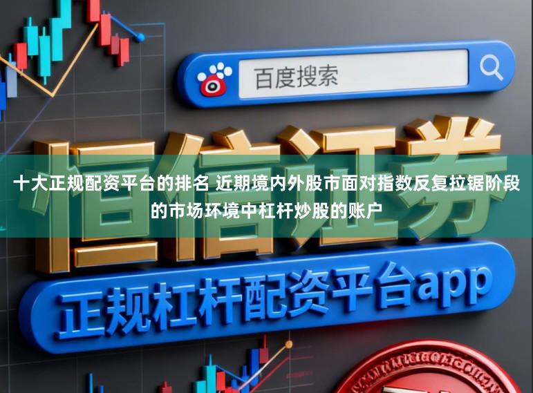 十大正规配资平台的排名 近期境内外股市面对指数反复拉锯阶段的市场环境中杠杆炒股的账户