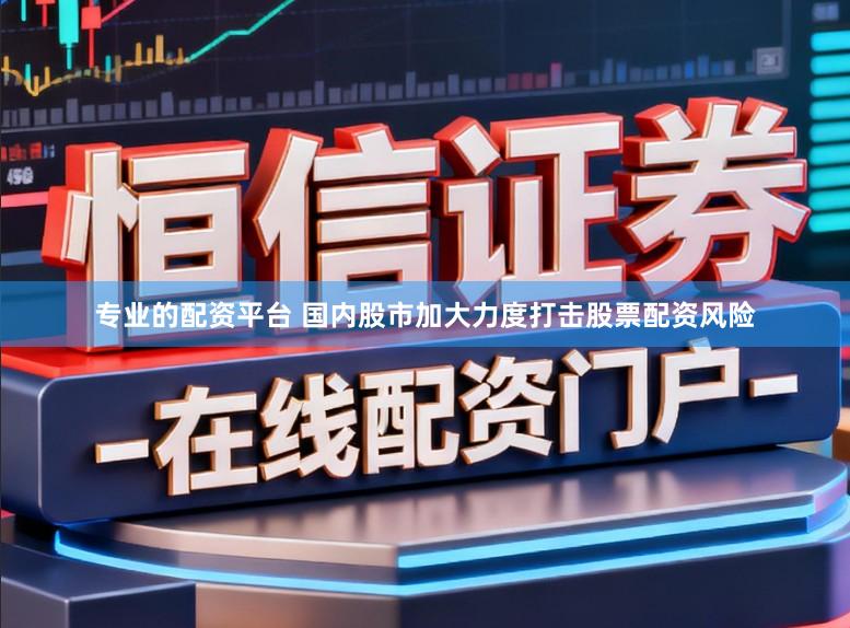专业的配资平台 国内股市加大力度打击股票配资风险