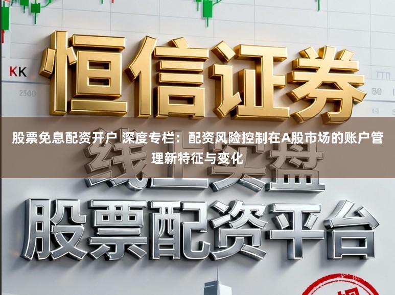 股票免息配资开户 深度专栏：配资风险控制在A股市场的账户管理新特征与变化